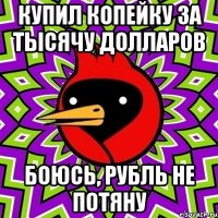 купил копейку за тысячу долларов боюсь, рубль не потяну