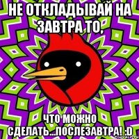 не откладывай на завтра то, что можно сделать...послезавтра! :d