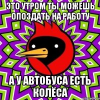 это утром ты можешь опоздать на работу а у автобуса есть колёса