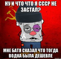 ну и что что я ссср не застал? мне батя сказал что тогда водка была дешевле