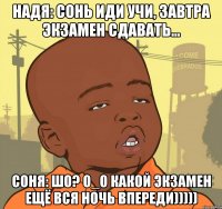 надя: сонь иди учи, завтра экзамен сдавать... соня: шо? о_о какой экзамен ещё вся ночь впереди)))))