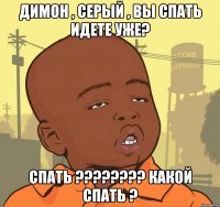 димон , серый , вы спать идете уже? спать ??? какой спать ?