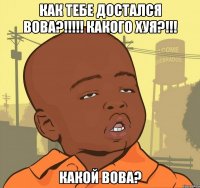 как тебе достался вова?!!! какого хуя?!!! какой вова?