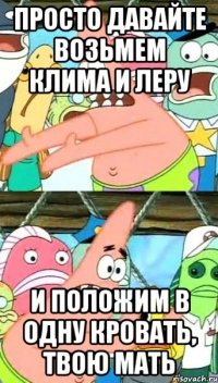 просто давайте возьмем клима и леру и положим в одну кровать, твою мать