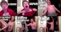 БЛЯЯЯЯ! ПАРНЯ! ДАЙТЕ МНЕ ПАРНЯ! СТУЛ ПОШЕЛ НАХУЙ! МУЖЧИНА МОЕЙ МЕЧТЫ! Я ИДУ!