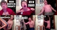 Меня никто не любит!! Ну и пох!! Пох!! Похуй!!Блеать Нахуя всё!! Да ну всё в жопу