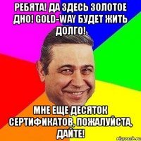ребята! да здесь золотое дно! gold-way будет жить долго! мне еще десяток сертификатов, пожалуйста, дайте!