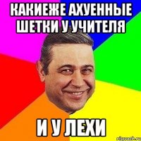 какиеже ахуенные шетки у учителя и у лехи