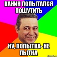 ванин попытался пошутить ну, попытка- не пытка