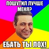 пошутил лучше меня? ебать ты лох!