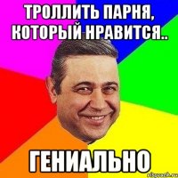 троллить парня, который нравится.. гениально