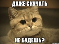 даже скучать не будешь?