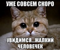 уже совсем скоро увидимся...жалкий человечек