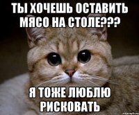 ты хочешь оставить мясо на столе??? я тоже люблю рисковать