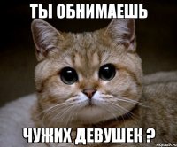 ты обнимаешь чужих девушек ?