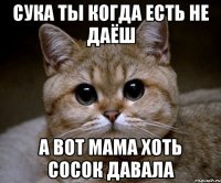 сука ты когда есть не даёш а вот мама хоть сосок давала