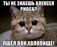 ты не знаешь алексея риоса? пшёл вон,холопище!