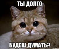 ты долго будеш думать?