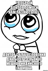 "добрый доктор,помоги нам,пазяюсьта!" доктор с благословения джа,берет с собой 10 мешков индийского гашишаа