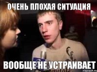 очень плохая ситуация вообще не устраивает