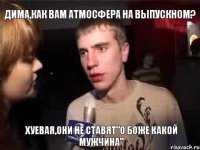 Дима,как вам атмосфера на выпускном? хуевая,они не ставят"О боже какой мужчина"