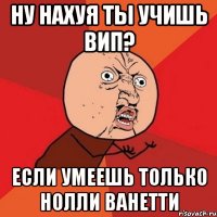 ну нахуя ты учишь вип? если умеешь только нолли ванетти