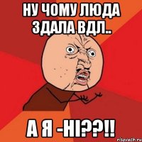 ну чому люда здала вдл.. а я -ні??!!