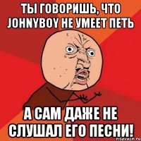 ты говоришь, что johnyboy не умеет петь а сам даже не слушал его песни!