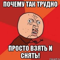 почему так трудно просто взять и снять!