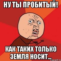 ну ты пробитый! как таких только земля носит...