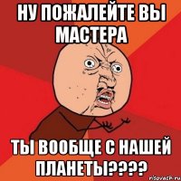 ну пожалейте вы мастера ты вообще с нашей планеты???