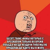  бесят такие фаны которые с арсеналом только во время побед,а когда неудачи типа мы не приделах.да идите вы в жопу