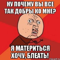 ну почему вы все так добры ко мне? я материться хочу, блеать!