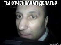 ты отчёт начал делать? 