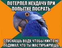 потерпел неудачу при попытке посрать спускаешь воду, чтобы никто не подумал, что ты мастурбируешь