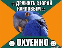 ☺дружить с юрой карповым☺ ☻охуенно☻