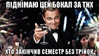 піднімаю цей бокал за тих хто закінчив семестр без трійок