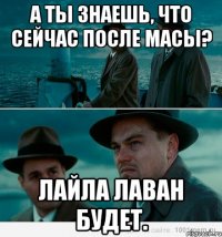 а ты знаешь, что сейчас после масы? лайла лаван будет.