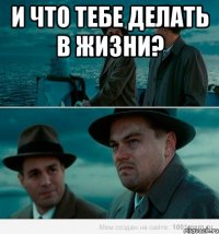 и что тебе делать в жизни? 