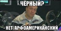 - чёрный? - нет, арфоамериканский