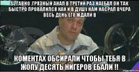 sl гавно ,грязный анал в третий раз наебал он так быстро провалился как и в душу нам насрал вчера весь день его ждали в коментах обсирали чтобы тебя в жопу десять нигеров ебали !!