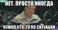 нет, просто иногда нужно что-то по ситуации