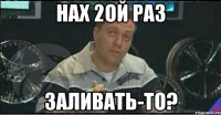 нах 2ой раз заливать-то?