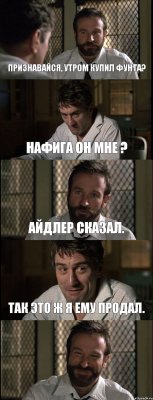 ПРИЗНАВАЙСЯ, УТРОМ КУПИЛ ФУНТА? НАФИГА ОН МНЕ ? АЙДЛЕР СКАЗАЛ. ТАК ЭТО Ж Я ЕМУ ПРОДАЛ. 