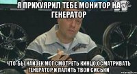 я прихуярил тебе монитор на генератор что-бы найзек мог смотреть кинцо,осматривать генератор и палить твои сиськи