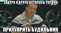 завтра к врачу,осталось только прихуярить будильник