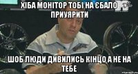 хіба монітор тобі на єбало приуярити шоб люди дивились кінцо а не на тебе