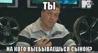 ты на кого выебываешься сынок?