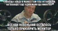 чувак ща зайду в майн а там тебе установлю на планшет ещё один майн ща минутку всё как новенький осталось только прихуярить монитор