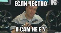 если честно я сам не е*у